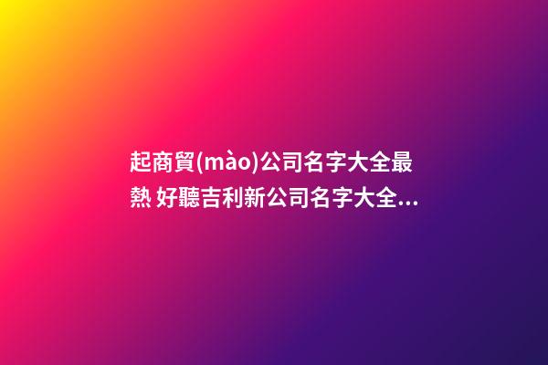 起商貿(mào)公司名字大全最熱 好聽吉利新公司名字大全,起名之家-第1張-公司起名-玄機派
